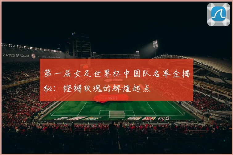 第一届女足世界杯中国队名单全揭秘：铿锵玫瑰的辉煌起点