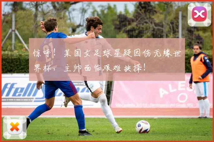 惊呼！某国女足球星疑因伤无缘世界杯，主帅面临艰难抉择！