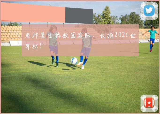 老帅复出执教国家队，剑指2026世界杯！
