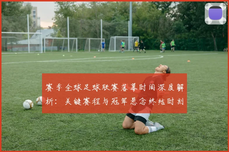 赛季全球足球联赛落幕时间深度解析：关键赛程与冠军悬念终结时刻
