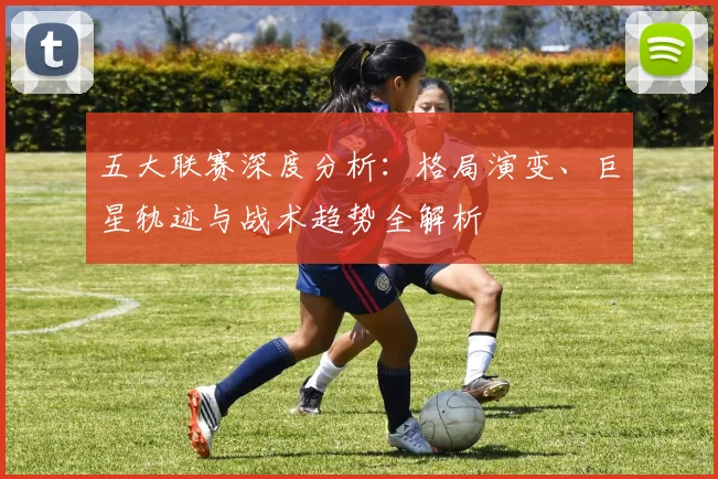 五大联赛深度分析:格局演变、巨星轨迹与战术趋势全解析