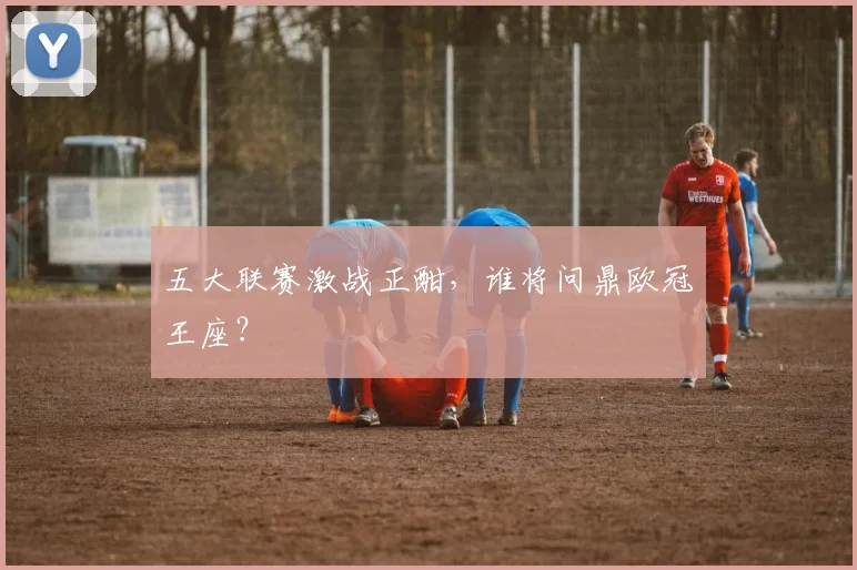 五大联赛激战正酣,谁将问鼎欧冠王座?