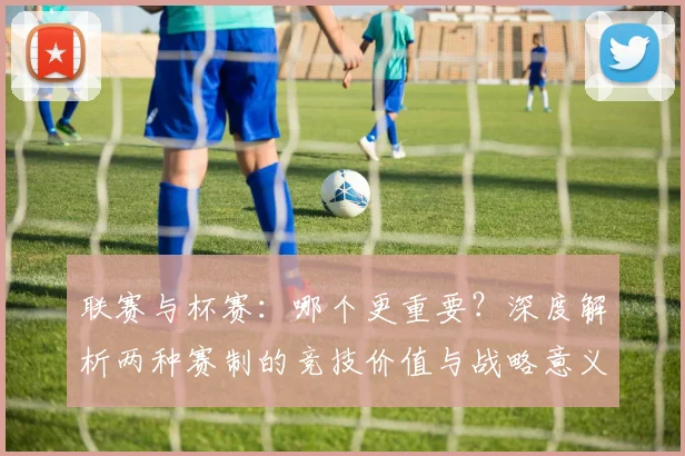 联赛与杯赛：哪个更重要？深度解析两种赛制的竞技价值与战略意义