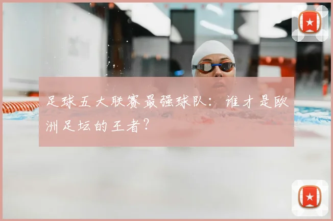 足球五大联赛最强球队：谁才是欧洲足坛的王者？