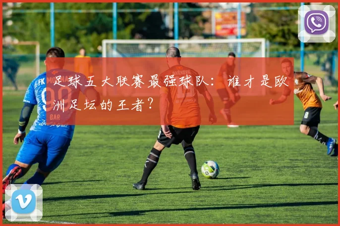 足球五大联赛最强球队:谁才是欧洲足坛的王者?