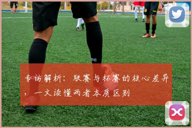 专访解析：联赛与杯赛的核心差异，一文读懂两者本质区别