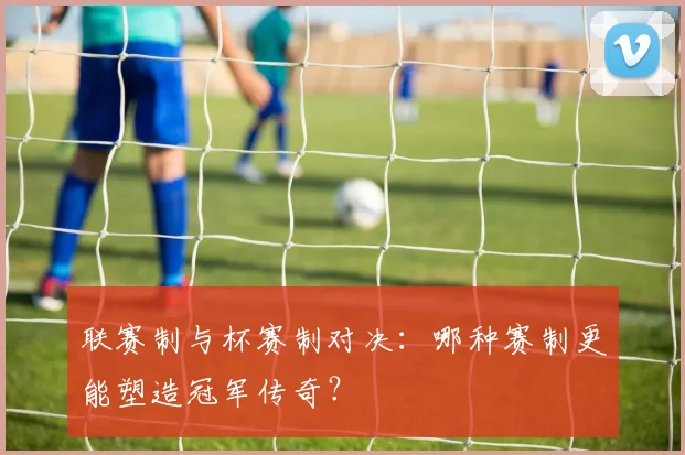 联赛制与杯赛制对决:哪种赛制更能塑造冠军传奇?